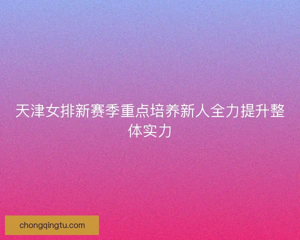 天津女排新赛季重点培养新人全力提升整体实力