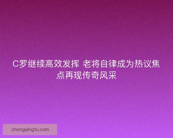 C罗继续高效发挥 老将自律成为热议焦点再现传奇风采